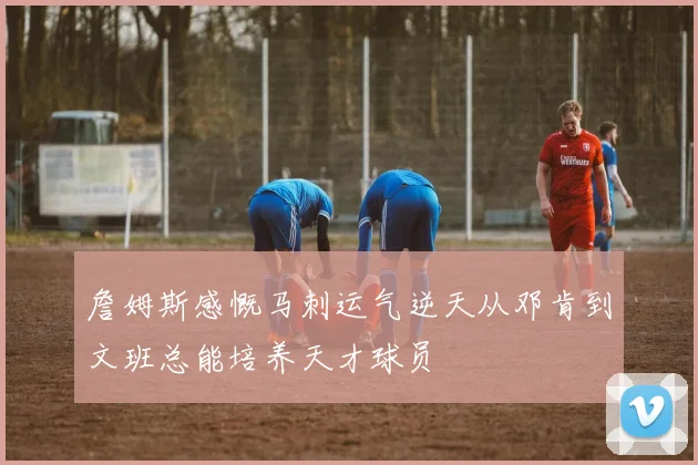 詹姆斯感慨马刺运气逆天从邓肯到文班总能培养天才球员