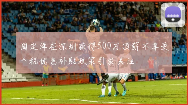 周定洋在深圳获得500万顶薪不享受个税优惠补贴政策引发关注