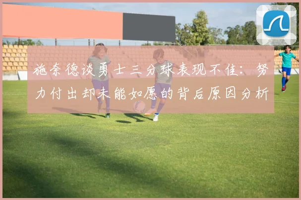 施奈德谈勇士三分球表现不佳：努力付出却未能如愿的背后原因分析