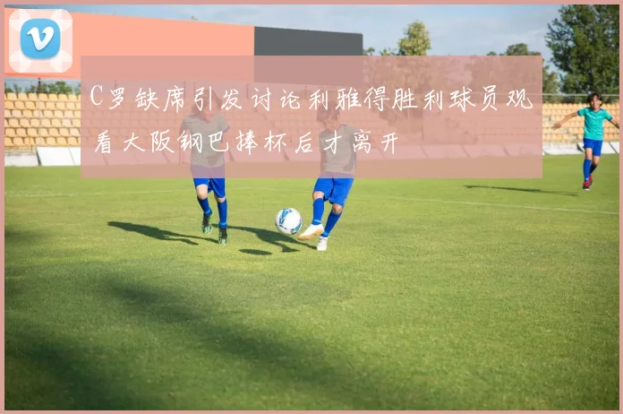 C罗缺席引发讨论利雅得胜利球员观看大阪钢巴捧杯后才离开