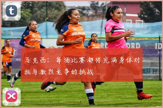 马克西：每场比赛都将充满身体对抗与激烈竞争的挑战