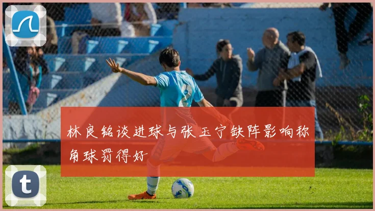 林良铭谈进球与张玉宁缺阵影响称角球罚得好