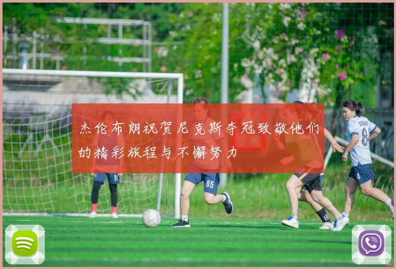 杰伦布朗祝贺尼克斯夺冠致敬他们的精彩旅程与不懈努力
