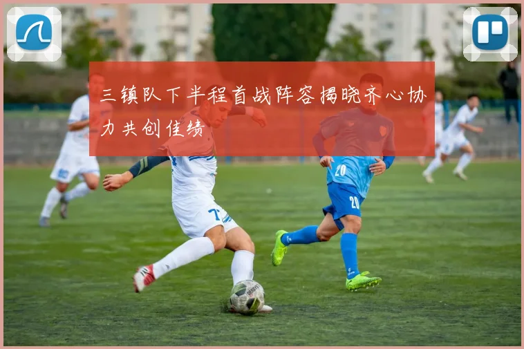 三镇队下半程首战阵容揭晓齐心协力共创佳绩