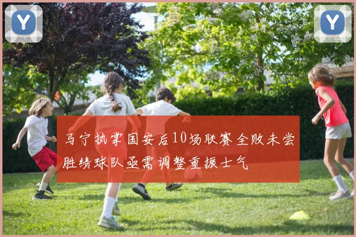 马宁执掌国安后10场联赛全败未尝胜绩球队亟需调整重振士气