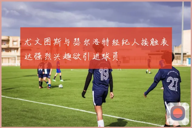 尤文图斯与瑟尔洛特经纪人接触表达强烈兴趣欲引进球员