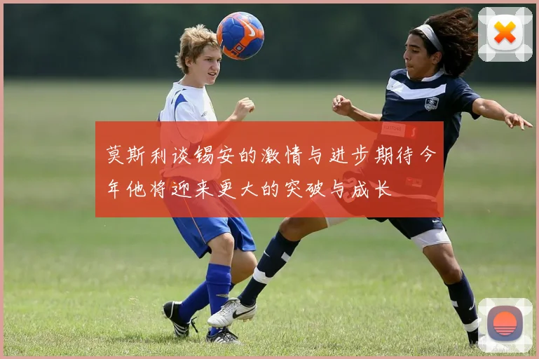 莫斯利谈锡安的激情与进步期待今年他将迎来更大的突破与成长