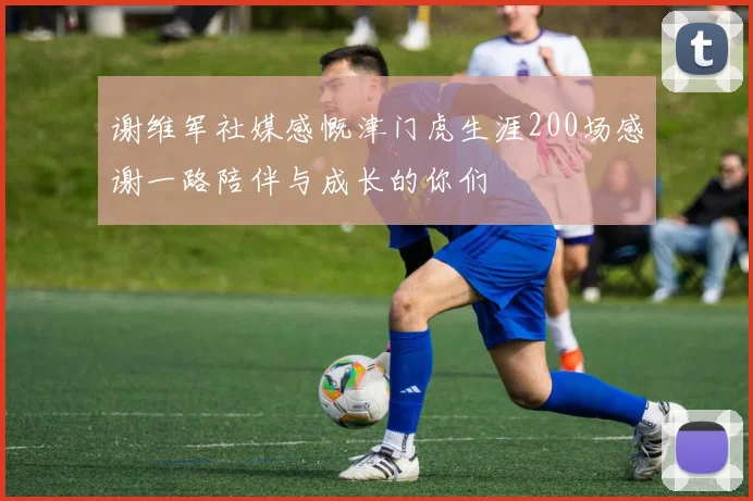 谢维军社媒感慨津门虎生涯200场感谢一路陪伴与成长的你们