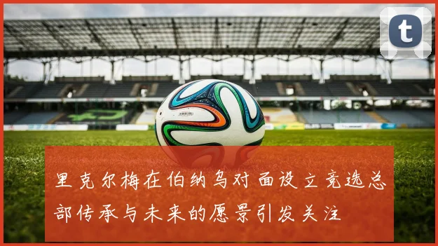 里克尔梅在伯纳乌对面设立竞选总部传承与未来的愿景引发关注