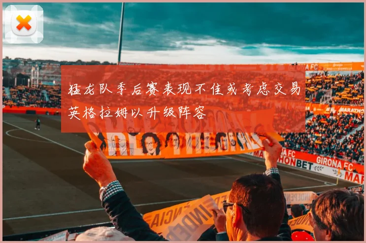 猛龙队季后赛表现不佳或考虑交易英格拉姆以升级阵容