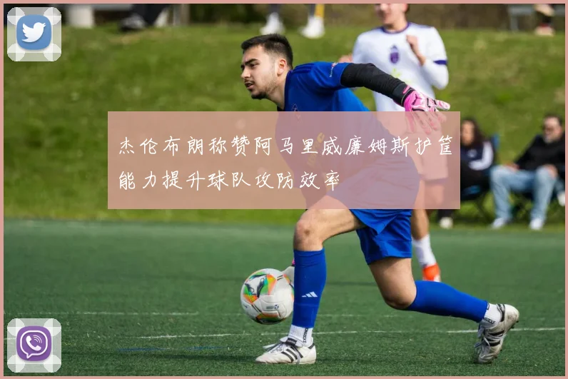 杰伦布朗称赞阿马里威廉姆斯护筐能力提升球队攻防效率