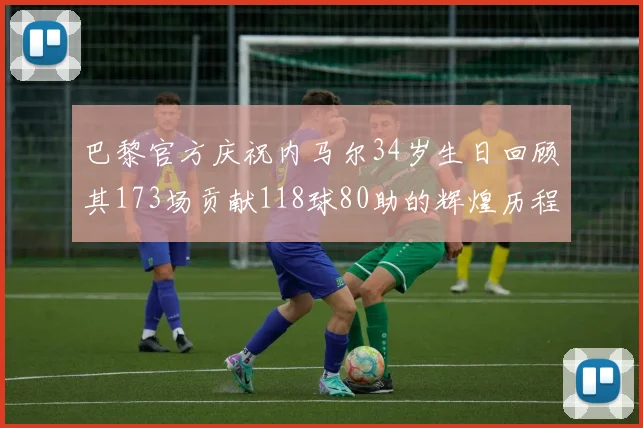 巴黎官方庆祝内马尔34岁生日回顾其173场贡献118球80助的辉煌历程