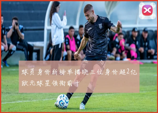 球员身价新榜单揭晓三位身价超2亿欧元球星领衔前十
