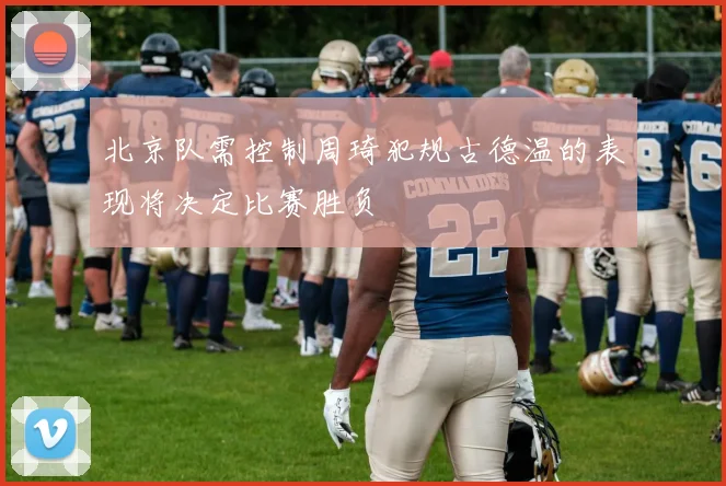 北京队需控制周琦犯规古德温的表现将决定比赛胜负