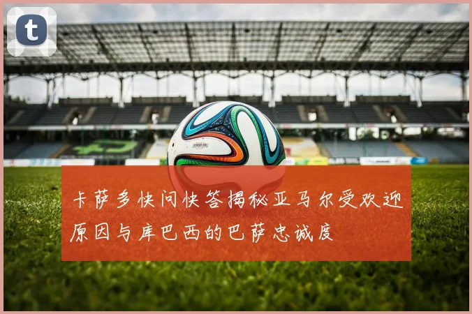卡萨多快问快答揭秘亚马尔受欢迎原因与库巴西的巴萨忠诚度