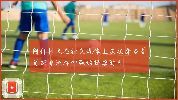 阿什拉夫在社交媒体上庆祝摩洛哥晋级非洲杯四强的辉煌时刻