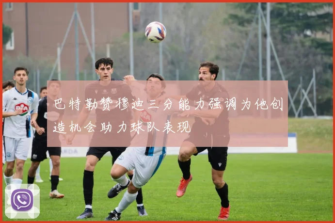 巴特勒赞穆迪三分能力强调为他创造机会助力球队表现