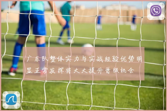 广东队整体实力与实战经验优势明显正常发挥将大大提升晋级机会