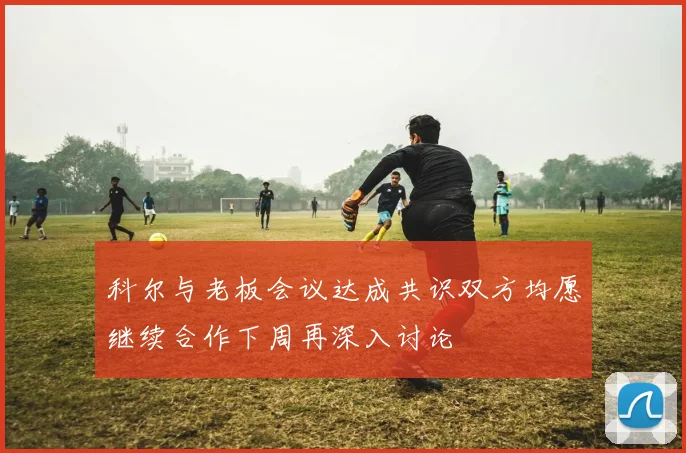 科尔与老板会议达成共识双方均愿继续合作下周再深入讨论