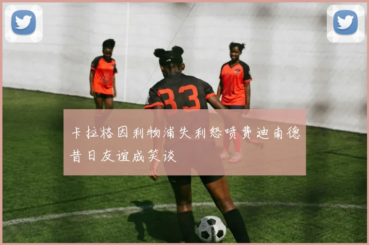 卡拉格因利物浦失利怒喷费迪南德昔日友谊成笑谈