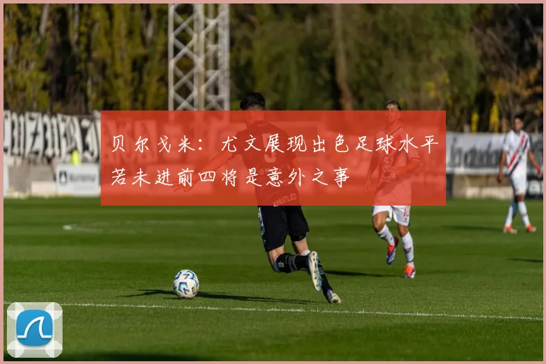 贝尔戈米：尤文展现出色足球水平若未进前四将是意外之事