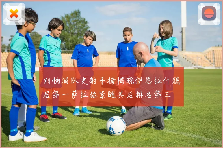 利物浦队史射手榜揭晓伊恩拉什稳居第一萨拉赫紧随其后排名第三